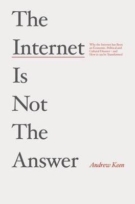 The Internet is Not the Answer: Why the Internet Has Been an Economic, Political and Cultural Disaster - and How it Can be Transformed