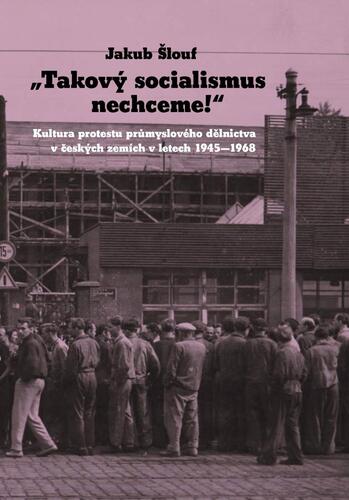 Kniha Takový socialismus nechceme! - Kultura protestu průmyslového dělnictva v českých zemích v letech 1945-1968